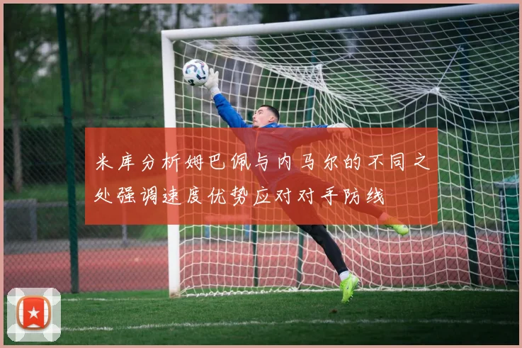 米库分析姆巴佩与内马尔的不同之处强调速度优势应对对手防线