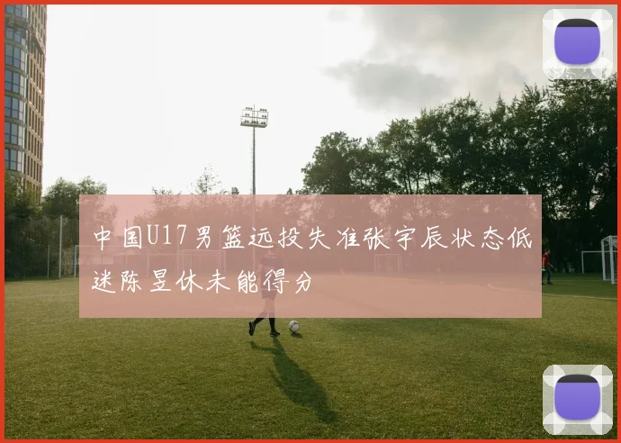 中国U17男篮远投失准张宇辰状态低迷陈昱休未能得分