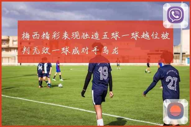 梅西精彩表现独造五球一球越位被判无效一球成对手乌龙