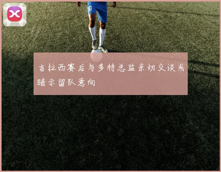 吉拉西赛后与多特总监亲切交谈或暗示留队意向