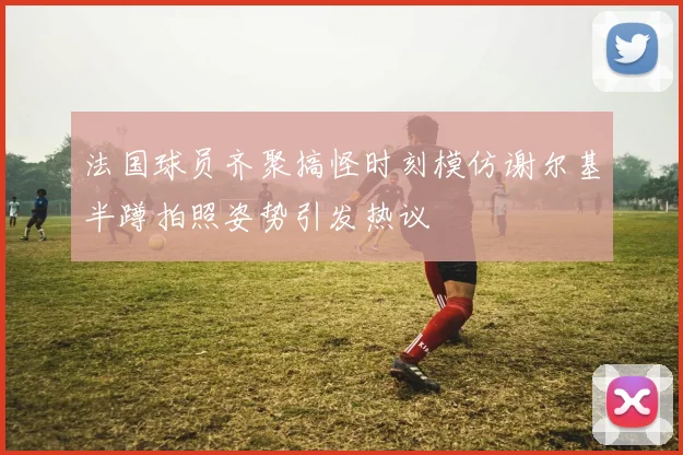 法国球员齐聚搞怪时刻模仿谢尔基半蹲拍照姿势引发热议