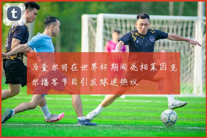 马奎尔将在世界杯期间亮相莱因克尔播客节目引发球迷热议