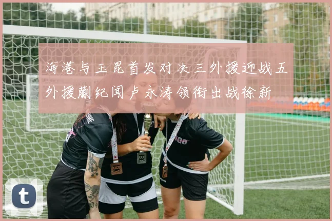 海港与玉昆首发对决三外援迎战五外援蒯纪闻卢永涛领衔出战徐新