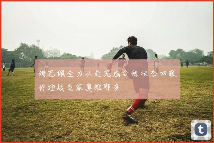 姆巴佩全力以赴完成合练状态回暖将迎战皇家奥维耶多