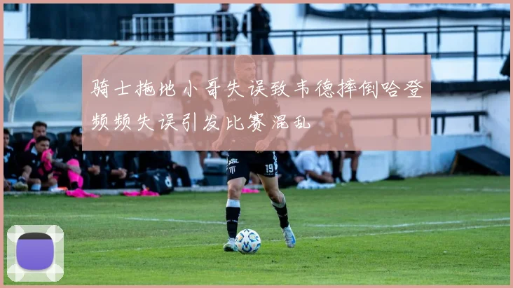骑士拖地小哥失误致韦德摔倒哈登频频失误引发比赛混乱
