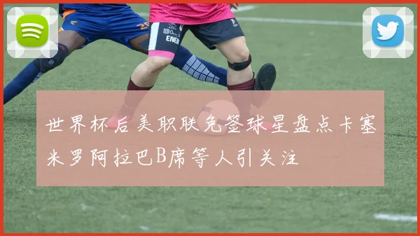 世界杯后美职联免签球星盘点卡塞米罗阿拉巴B席等人引关注