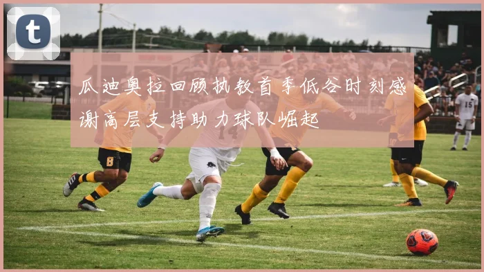 瓜迪奥拉回顾执教首季低谷时刻感谢高层支持助力球队崛起