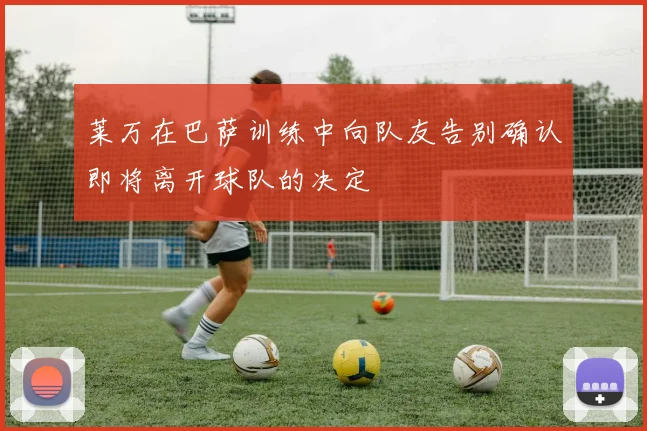 莱万在巴萨训练中向队友告别确认即将离开球队的决定